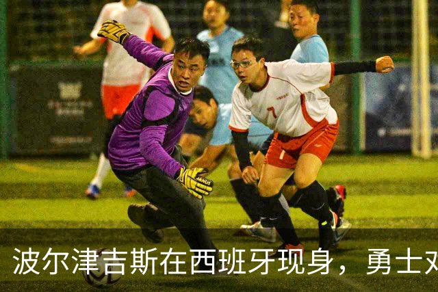 波尔津吉斯在西班牙现身，勇士对其缺席态度生变