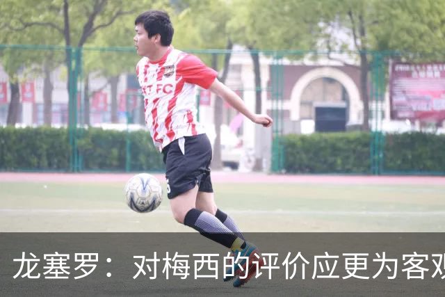 龙塞罗：对梅西的评价应更为客观，他未能改变足球历史